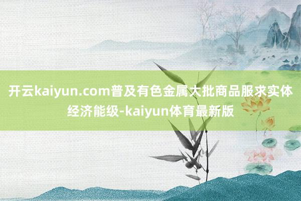 开云kaiyun.com普及有色金属大批商品服求实体经济能级-kaiyun体育最新版