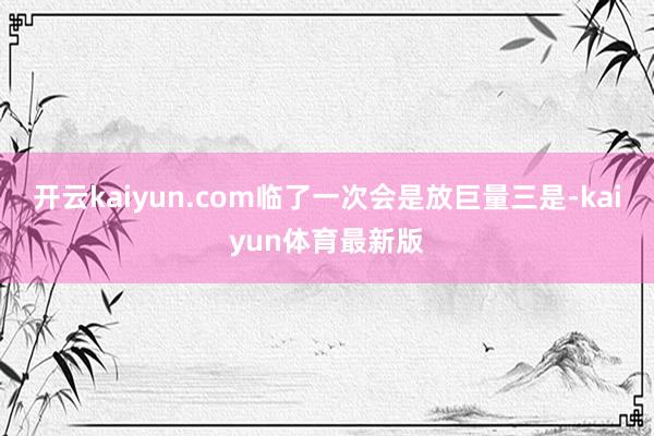 开云kaiyun.com临了一次会是放巨量三是-kaiyun体育最新版