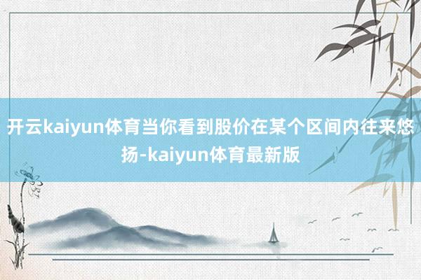 开云kaiyun体育当你看到股价在某个区间内往来悠扬-kaiyun体育最新版
