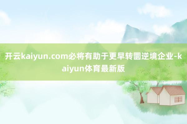 开云kaiyun.com必将有助于更早转圜逆境企业-kaiyun体育最新版