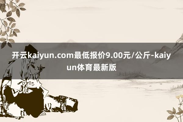 开云kaiyun.com最低报价9.00元/公斤-kaiyun体育最新版