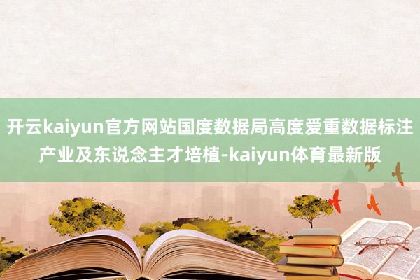 开云kaiyun官方网站国度数据局高度爱重数据标注产业及东说念主才培植-kaiyun体育最新版