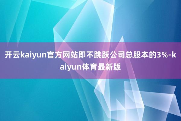 开云kaiyun官方网站即不跳跃公司总股本的3%-kaiyun体育最新版