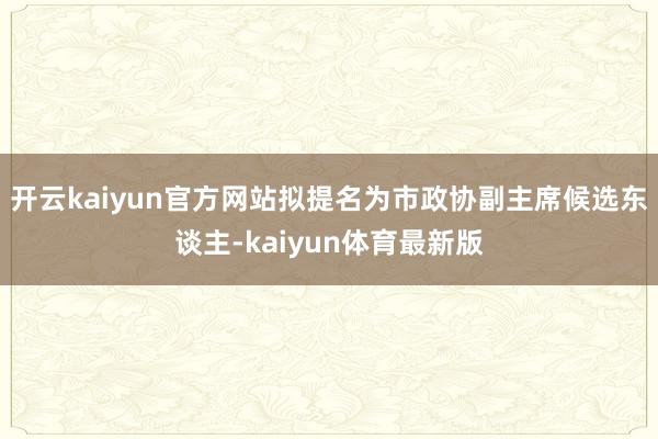 开云kaiyun官方网站拟提名为市政协副主席候选东谈主-kaiyun体育最新版