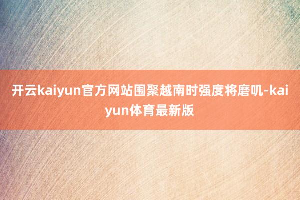 开云kaiyun官方网站围聚越南时强度将磨叽-kaiyun体育最新版