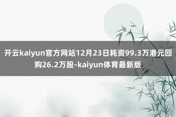 开云kaiyun官方网站12月23日耗资99.3万港元回购26.2万股-kaiyun体育最新版