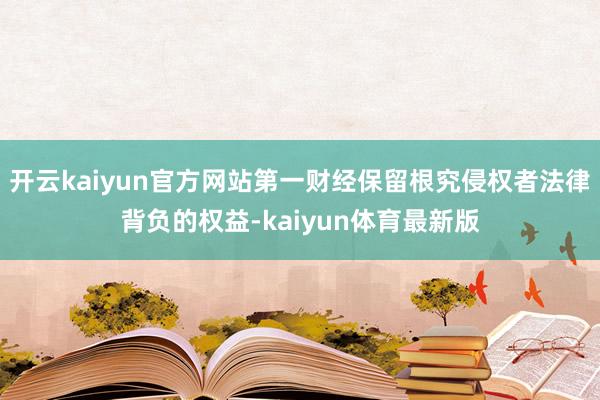 开云kaiyun官方网站第一财经保留根究侵权者法律背负的权益-kaiyun体育最新版