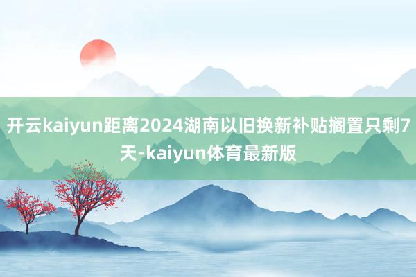 开云kaiyun距离2024湖南以旧换新补贴搁置只剩7天-kaiyun体育最新版