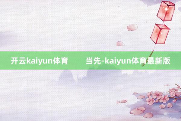 开云kaiyun体育 当先-kaiyun体育最新版