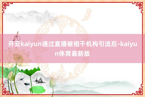 开云kaiyun通过直播被相干机构引流后-kaiyun体育最新版
