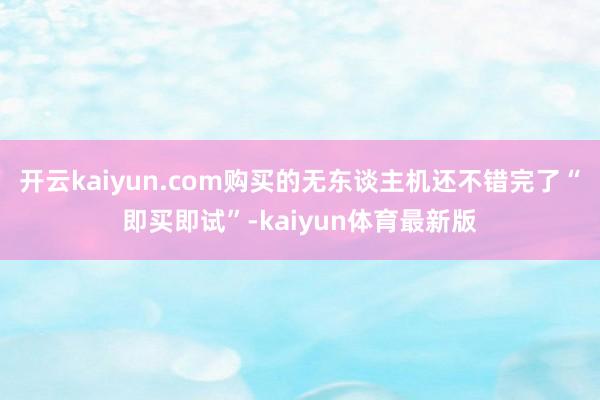 开云kaiyun.com购买的无东谈主机还不错完了“即买即试”-kaiyun体育最新版
