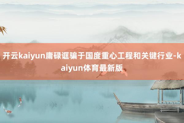 开云kaiyun庸碌诓骗于国度重心工程和关键行业-kaiyun体育最新版