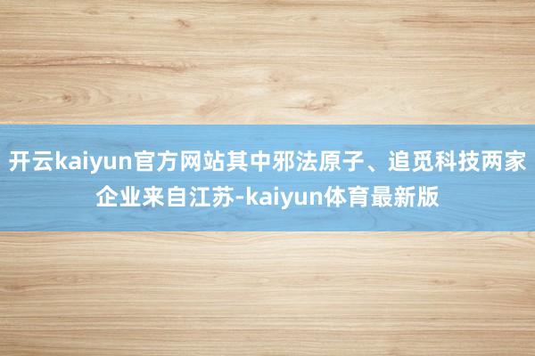 开云kaiyun官方网站其中邪法原子、追觅科技两家企业来自江苏-kaiyun体育最新版
