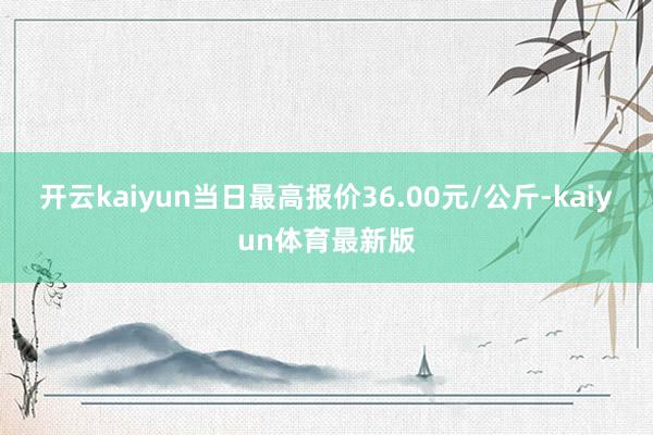 开云kaiyun当日最高报价36.00元/公斤-kaiyun体育最新版