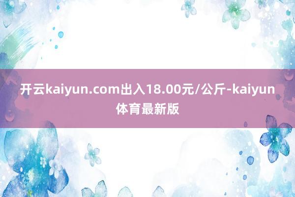 开云kaiyun.com出入18.00元/公斤-kaiyun体育最新版