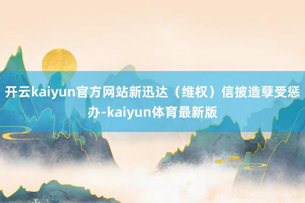 开云kaiyun官方网站新迅达(维权)信披造孽受惩办-kaiyun体育最新版