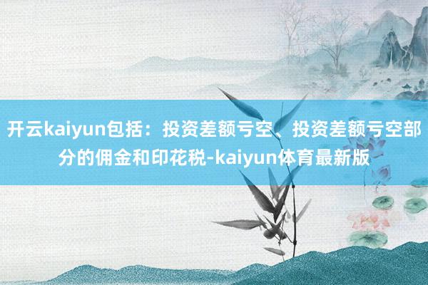 开云kaiyun包括:投资差额亏空、投资差额亏空部分的佣金和印花税-kaiyun体育最新版
