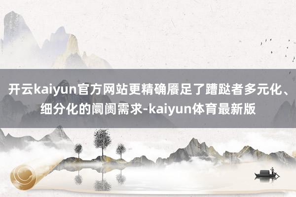 开云kaiyun官方网站更精确餍足了蹧跶者多元化、细分化的阛阓需求-kaiyun体育最新版