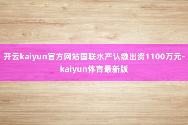 开云kaiyun官方网站国联水产认缴出资1100万元-kaiyun体育最新版