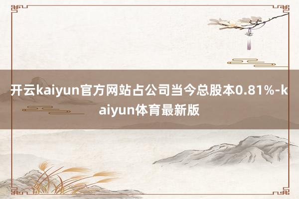 开云kaiyun官方网站占公司当今总股本0.81%-kaiyun体育最新版