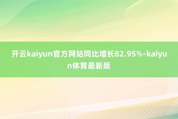 开云kaiyun官方网站同比增长82.95%-kaiyun体育最新版