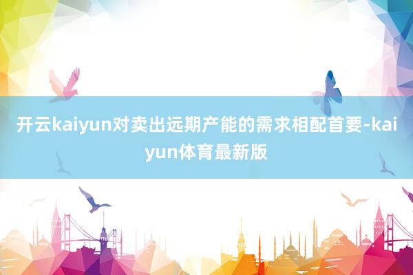开云kaiyun对卖出远期产能的需求相配首要-kaiyun体育最新版