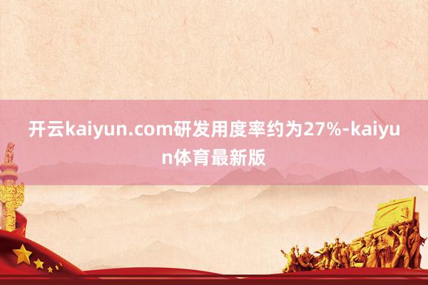 开云kaiyun.com研发用度率约为27%-kaiyun体育最新版