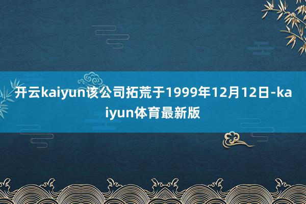 开云kaiyun该公司拓荒于1999年12月12日-kaiyun体育最新版