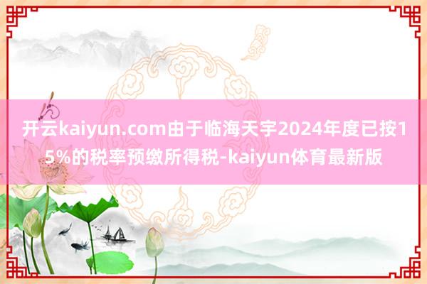 开云kaiyun.com由于临海天宇2024年度已按15%的税率预缴所得税-kaiyun体育最新版