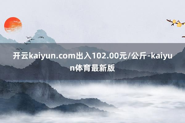 开云kaiyun.com出入102.00元/公斤-kaiyun体育最新版