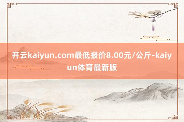 开云kaiyun.com最低报价8.00元/公斤-kaiyun体育最新版