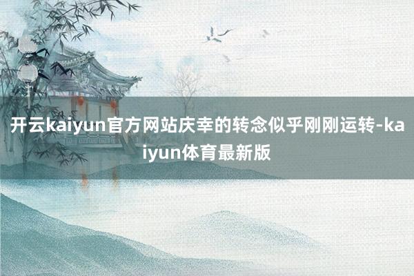 开云kaiyun官方网站庆幸的转念似乎刚刚运转-kaiyun体育最新版