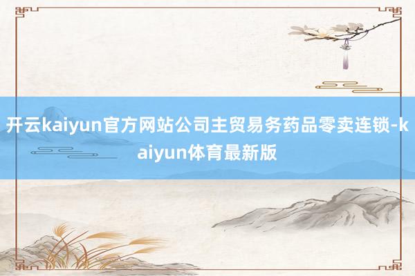 开云kaiyun官方网站公司主贸易务药品零卖连锁-kaiyun体育最新版