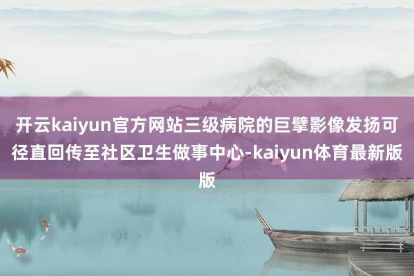 开云kaiyun官方网站三级病院的巨擘影像发扬可径直回传至社区卫生做事中心-kaiyun体育最新版