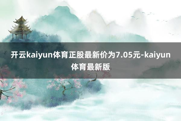 开云kaiyun体育正股最新价为7.05元-kaiyun体育最新版