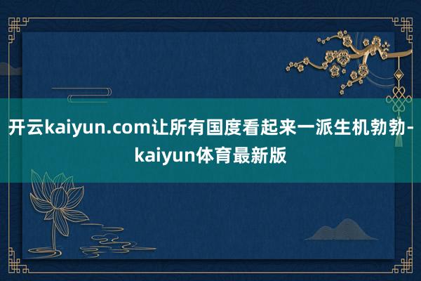 开云kaiyun.com让所有国度看起来一派生机勃勃-kaiyun体育最新版