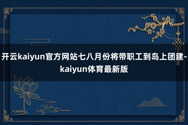 开云kaiyun官方网站七八月份将带职工到岛上团建-kaiyun体育最新版