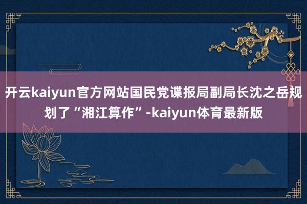 开云kaiyun官方网站国民党谍报局副局长沈之岳规划了“湘江算作”-kaiyun体育最新版
