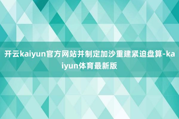 开云kaiyun官方网站并制定加沙重建紧迫盘算-kaiyun体育最新版