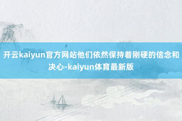 开云kaiyun官方网站他们依然保持着刚硬的信念和决心-kaiyun体育最新版