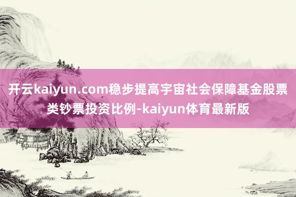 开云kaiyun.com稳步提高宇宙社会保障基金股票类钞票投资比例-kaiyun体育最新版