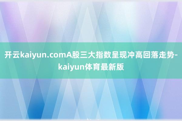 开云kaiyun.comA股三大指数呈现冲高回落走势-kaiyun体育最新版