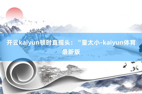 开云kaiyun顿时直摇头:“量太小-kaiyun体育最新版