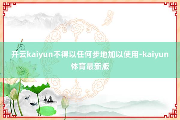 开云kaiyun不得以任何步地加以使用-kaiyun体育最新版
