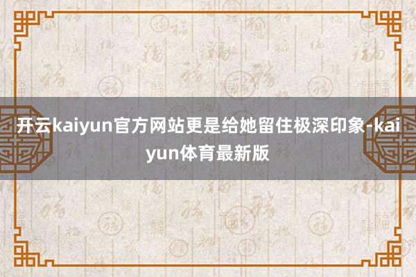 开云kaiyun官方网站更是给她留住极深印象-kaiyun体育最新版