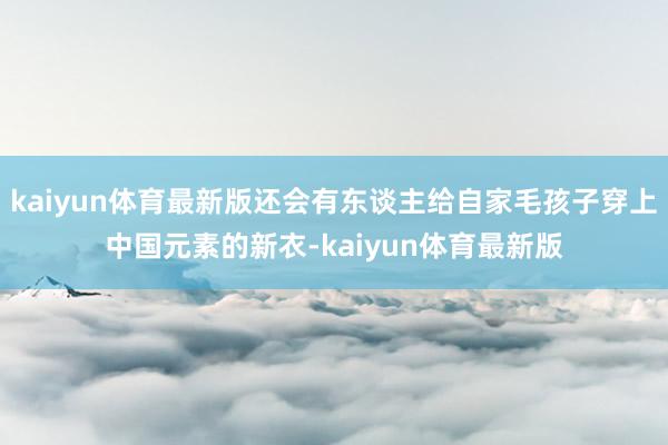 kaiyun体育最新版还会有东谈主给自家毛孩子穿上中国元素的新衣-kaiyun体育最新版
