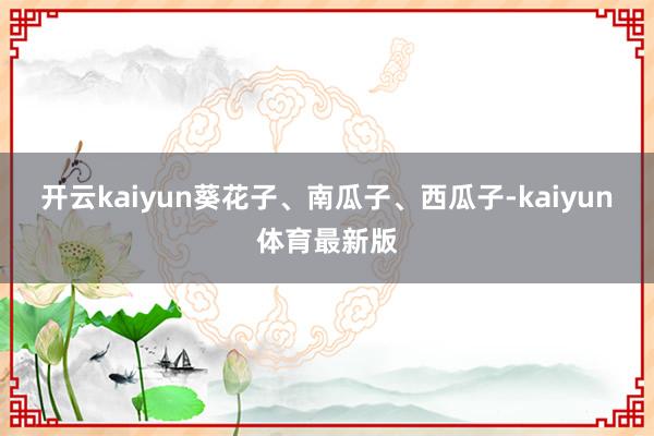 开云kaiyun葵花子、南瓜子、西瓜子-kaiyun体育最新版