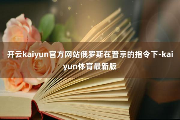 开云kaiyun官方网站俄罗斯在普京的指令下-kaiyun体育最新版