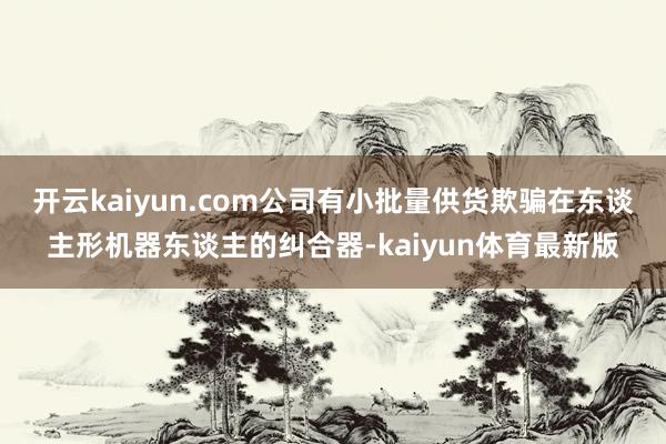开云kaiyun.com公司有小批量供货欺骗在东谈主形机器东谈主的纠合器-kaiyun体育最新版