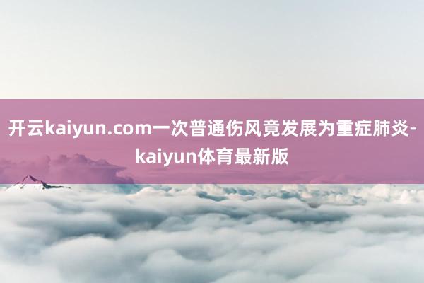 开云kaiyun.com一次普通伤风竟发展为重症肺炎-kaiyun体育最新版